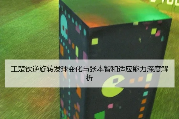 王楚钦逆旋转发球变化与张本智和适应能力深度解析