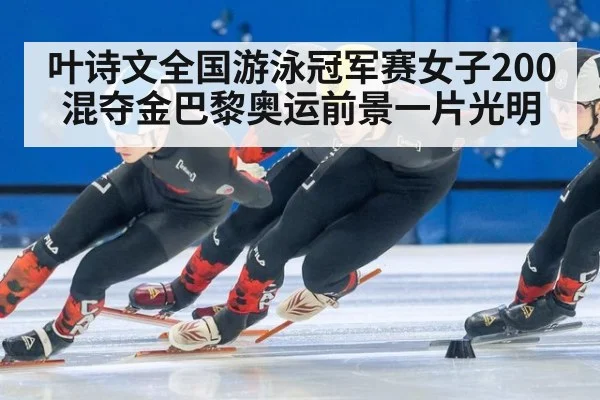 叶诗文全国游泳冠军赛女子200混夺金巴黎奥运前景一片光明